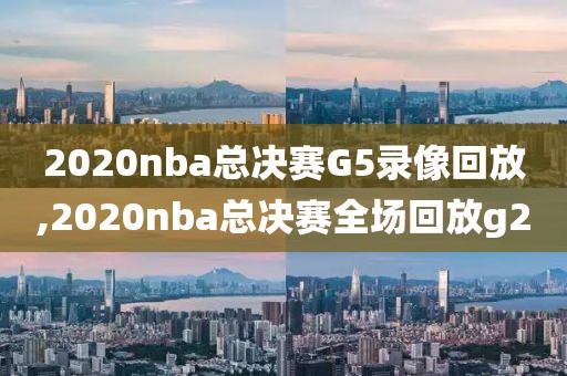 2020nba总决赛G5录像回放,2020nba总决赛全场回放g2