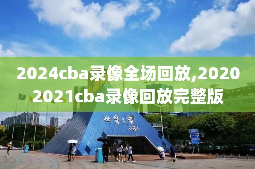 2024cba录像全场回放,20202021cba录像回放完整版