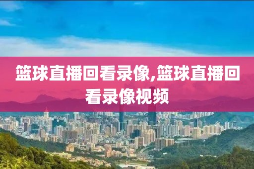 篮球直播回看录像,篮球直播回看录像视频
