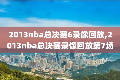 2013nba总决赛6录像回放,2013nba总决赛录像回放第7场