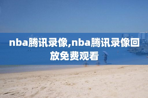 nba腾讯录像,nba腾讯录像回放免费观看