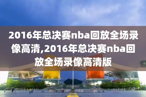 2016年总决赛nba回放全场录像高清,2016年总决赛nba回放全场录像高清版