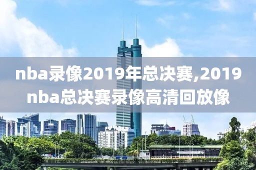 nba录像2019年总决赛,2019nba总决赛录像高清回放像