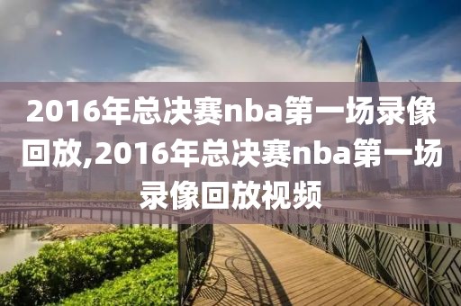 2016年总决赛nba第一场录像回放,2016年总决赛nba第一场录像回放视频