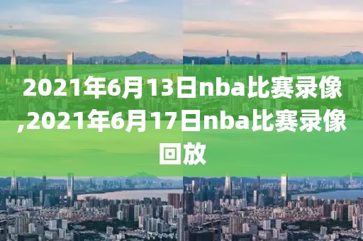2021年6月13日nba比赛录像,2021年6月17日nba比赛录像回放