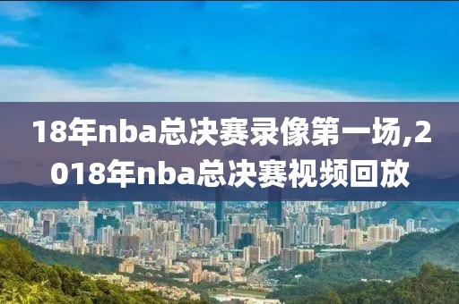 18年nba总决赛录像第一场,2018年nba总决赛视频回放