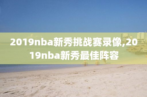 2019nba新秀挑战赛录像,2019nba新秀最佳阵容