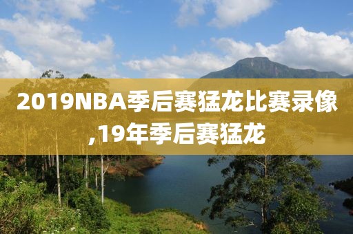 2019NBA季后赛猛龙比赛录像,19年季后赛猛龙