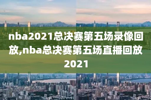 nba2021总决赛第五场录像回放,nba总决赛第五场直播回放2021