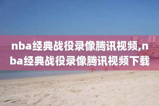 nba经典战役录像腾讯视频,nba经典战役录像腾讯视频下载