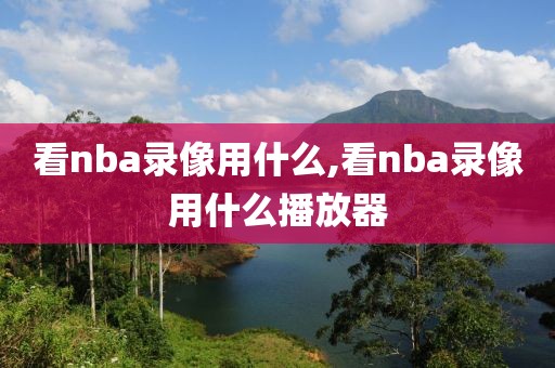 看nba录像用什么,看nba录像用什么播放器