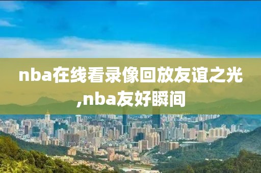 nba在线看录像回放友谊之光,nba友好瞬间