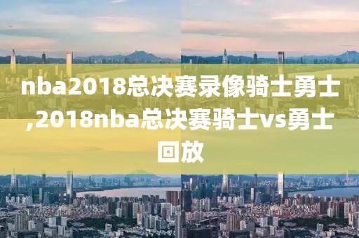 nba2018总决赛录像骑士勇士,2018nba总决赛骑士vs勇士回放