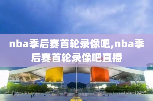 nba季后赛首轮录像吧,nba季后赛首轮录像吧直播