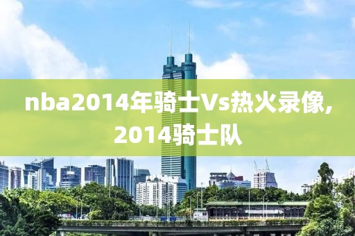 nba2014年骑士Vs热火录像,2014骑士队