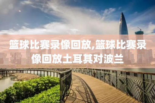 篮球比赛录像回放,篮球比赛录像回放土耳其对波兰