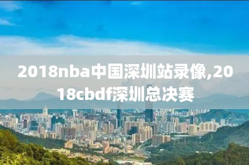 2018nba中国深圳站录像,2018cbdf深圳总决赛
