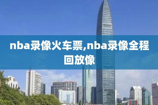 nba录像火车票,nba录像全程回放像