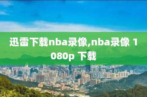 迅雷下载nba录像,nba录像 1080p 下载