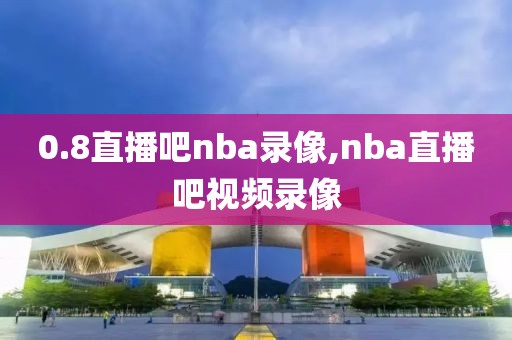 0.8直播吧nba录像,nba直播吧视频录像