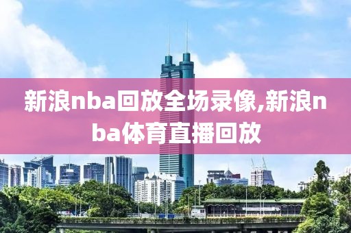 新浪nba回放全场录像,新浪nba体育直播回放
