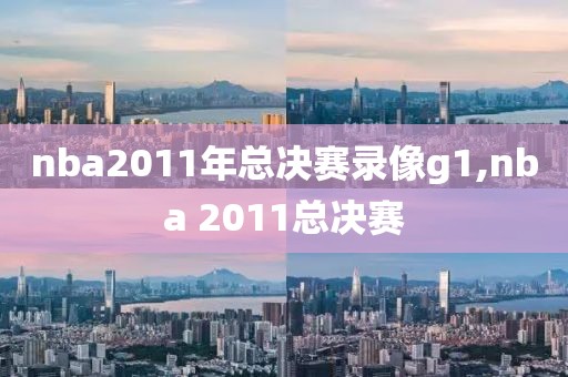 nba2011年总决赛录像g1,nba 2011总决赛