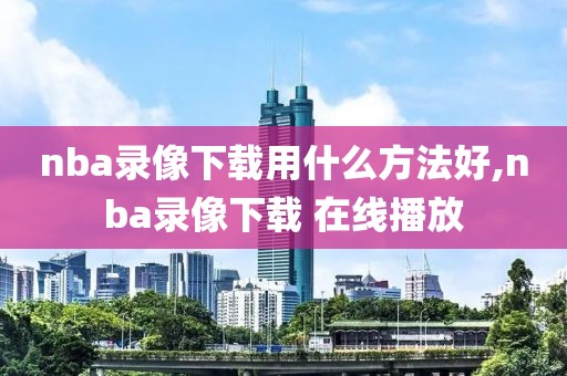 nba录像下载用什么方法好,nba录像下载 在线播放