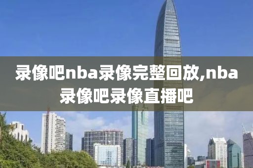 录像吧nba录像完整回放,nba录像吧录像直播吧