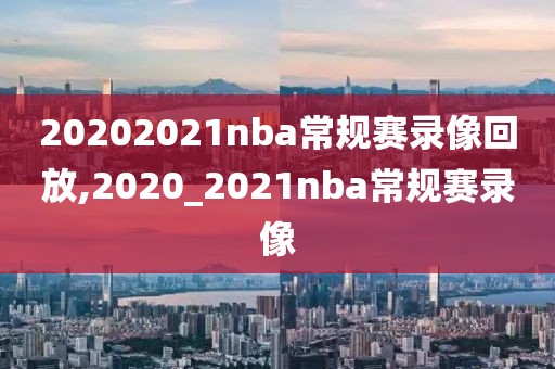 20202021nba常规赛录像回放,2020_2021nba常规赛录像
