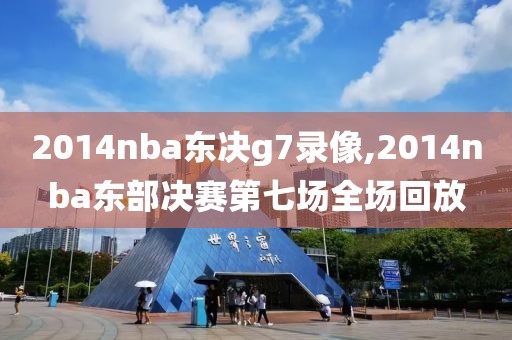 2014nba东决g7录像,2014nba东部决赛第七场全场回放