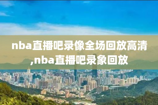 nba直播吧录像全场回放高清,nba直播吧录象回放