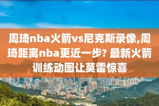 周琦nba火箭vs尼克斯录像,周琦距离nba更近一步? 最新火箭训练动图让莫雷惊喜