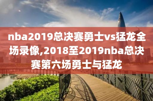 nba2019总决赛勇士vs猛龙全场录像,2018至2019nba总决赛第六场勇士与猛龙