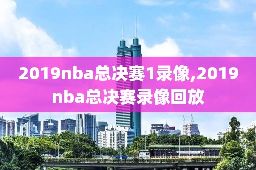 2019nba总决赛1录像,2019nba总决赛录像回放