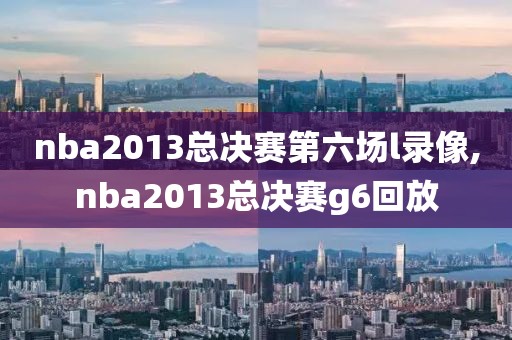 nba2013总决赛第六场l录像,nba2013总决赛g6回放
