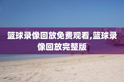 篮球录像回放免费观看,篮球录像回放完整版