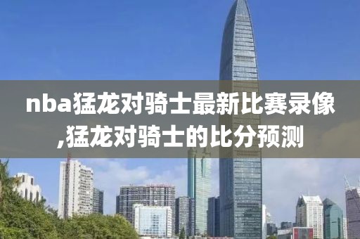 nba猛龙对骑士最新比赛录像,猛龙对骑士的比分预测