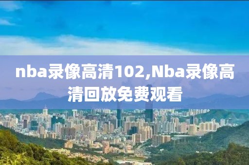 nba录像高清102,Nba录像高清回放免费观看
