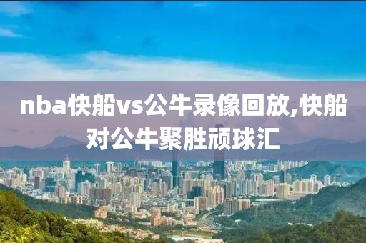 nba快船vs公牛录像回放,快船对公牛聚胜顽球汇