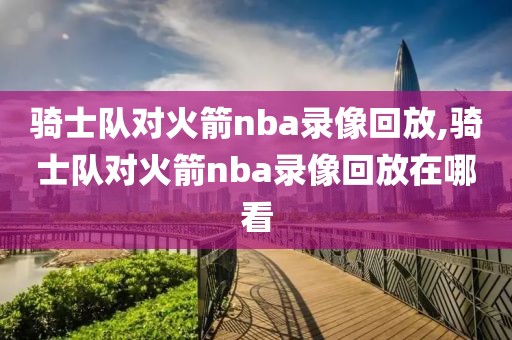 骑士队对火箭nba录像回放,骑士队对火箭nba录像回放在哪看