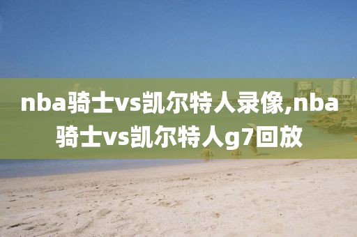 nba骑士vs凯尔特人录像,nba骑士vs凯尔特人g7回放