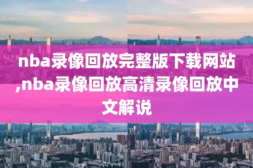 nba录像回放完整版下载网站,nba录像回放高清录像回放中文解说