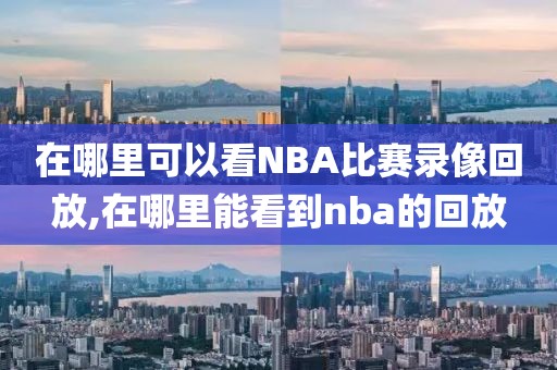 在哪里可以看NBA比赛录像回放,在哪里能看到nba的回放