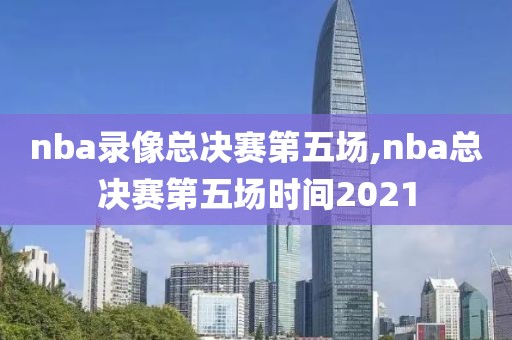 nba录像总决赛第五场,nba总决赛第五场时间2021