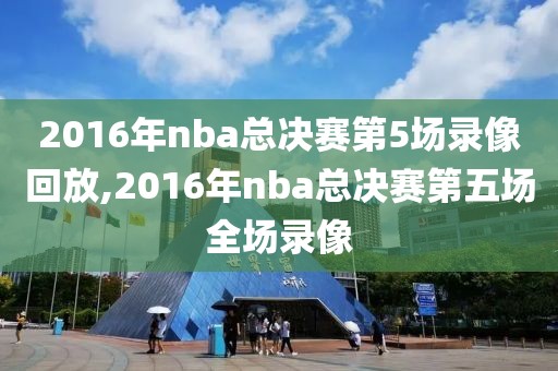 2016年nba总决赛第5场录像回放,2016年nba总决赛第五场全场录像