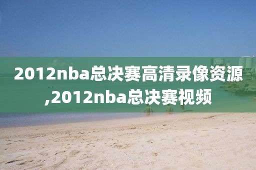 2012nba总决赛高清录像资源,2012nba总决赛视频