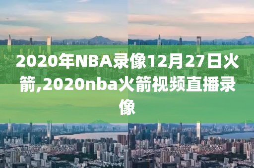 2020年NBA录像12月27日火箭,2020nba火箭视频直播录像