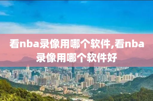 看nba录像用哪个软件,看nba录像用哪个软件好