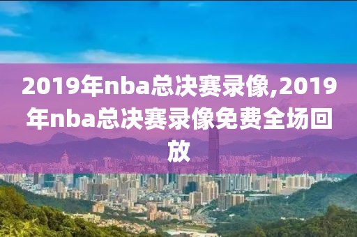 2019年nba总决赛录像,2019年nba总决赛录像免费全场回放
