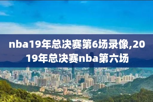 nba19年总决赛第6场录像,2019年总决赛nba第六场